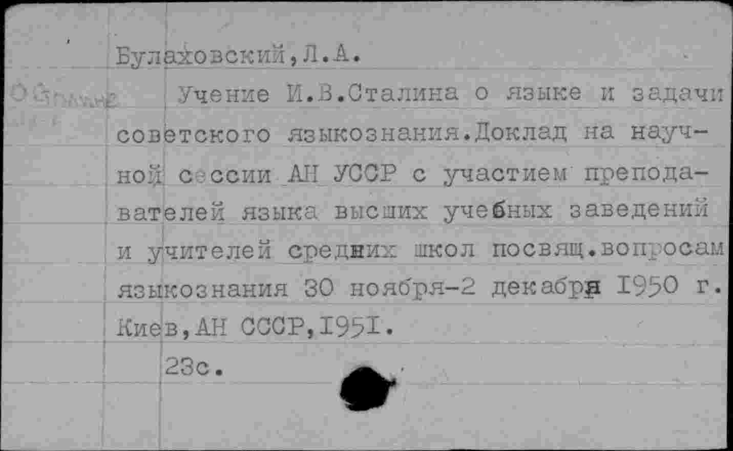 ﻿Була±о век ий, Л. А.
Учение И.В.Сталина о языке и задачи советского языкознания.Доклад на научной сессии АН УССР с участием преподавателей языка высших учебных заведений и учителей средних школ посвящ.вопросам языкознания 30 ноября-2 декабре 1950 г.
Киев,АН ССОР,1951.
23с